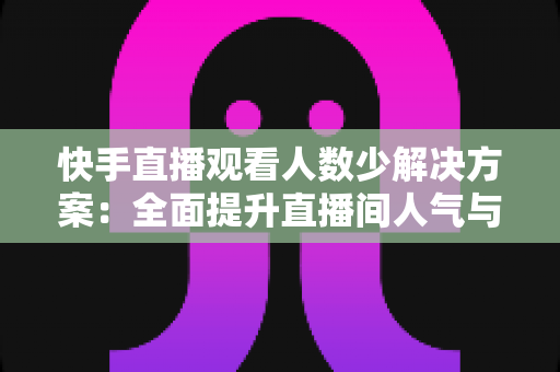快手直播观看人数少解决方案：全面提升直播间人气与流量的实战指南
