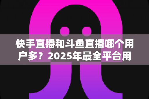快手直播和斗鱼直播哪个用户多?2025年最全平台用户规模对比与创作者选择指南 快手直播和斗鱼直播哪个用户多?2025年最全平台用户规模对比与创作者选择指南