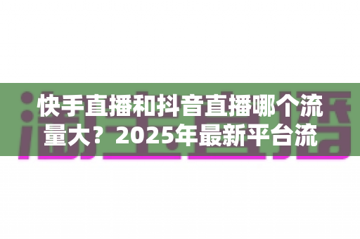 快手直播和抖音直播哪个流量大？2025年最新平台流量深度解析与直播运营全攻略