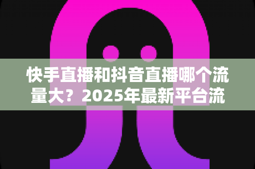 快手直播和抖音直播哪个流量大？2025年最新平台流量深度解析与直播运营全攻略