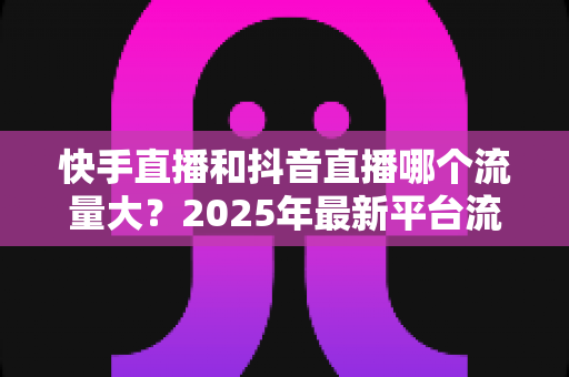 快手直播和抖音直播哪个流量大？2025年最新平台流量深度解析与直播运营全攻略