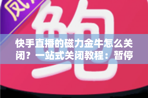 快手直播的磁力金牛怎么关闭？一站式关闭教程：暂停投放、余额退款、账户注销全流程详解