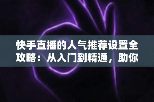 快手直播的人气推荐设置全攻略:从入门到精通,助你快速引爆直播间流量 快手直播的人气推荐设置全攻略:从入门到精通,助你快速引爆直播间流量