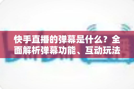快手直播的弹幕是什么?全面解析弹幕功能、互动玩法与使用技巧 快手直播的弹幕是什么?全面解析弹幕功能、互动玩法与使用技巧