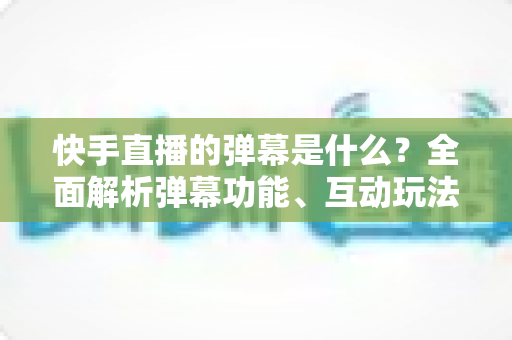 快手直播的弹幕是什么？全面解析弹幕功能、互动玩法与使用技巧