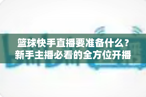 篮球快手直播要准备什么?新手主播必看的全方位开播指南(2025实用版) 篮球快手直播要准备什么?新手主播必看的全方位开播指南(2025实用版)