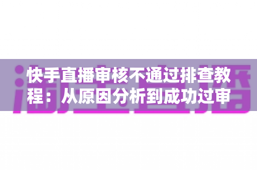 快手直播审核不通过排查教程:从原因分析到成功过审的完整实操指南 快手直播审核不通过排查教程:从原因分析到成功过审的完整实操指南
