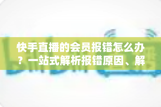 快手直播的会员报错怎么办?一站式解析报错原因、解决步骤与预防技巧的实用指南 快手直播的会员报错怎么办?一站式解析报错原因、解决步骤与预防技巧的实用指南