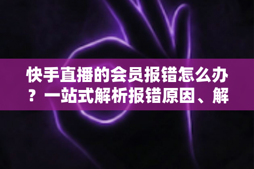快手直播的会员报错怎么办?一站式解析报错原因、解决步骤与预防技巧的实用指南 快手直播的会员报错怎么办?一站式解析报错原因、解决步骤与预防技巧的实用指南