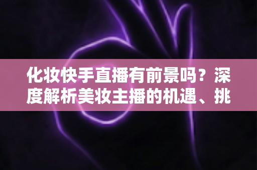 化妆快手直播有前景吗?深度解析美妆主播的机遇、挑战与变现全路径 化妆快手直播有前景吗?深度解析美妆主播的机遇、挑战与变现全路径