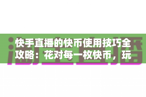 快手直播的快币使用技巧全攻略:花对每一枚快币,玩转快手直播 快手直播的快币使用技巧全攻略:花对每一枚快币,玩转快手直播