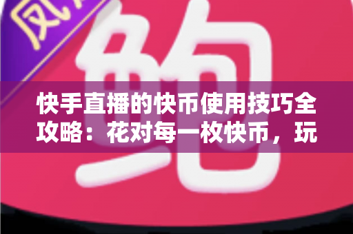 快手直播的快币使用技巧全攻略:花对每一枚快币,玩转快手直播 快手直播的快币使用技巧全攻略:花对每一枚快币,玩转快手直播