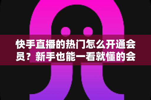 快手直播的热门怎么开通会员？新手也能一看就懂的会员开通全流程与热门特权完整指南