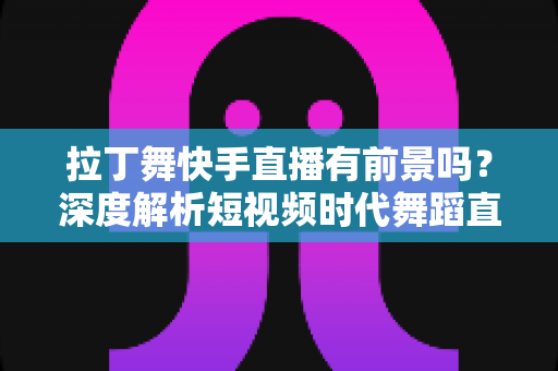 拉丁舞快手直播有前景吗?深度解析短视频时代舞蹈直播的机遇与未来 拉丁舞快手直播有前景吗?深度解析短视频时代舞蹈直播的机遇与未来