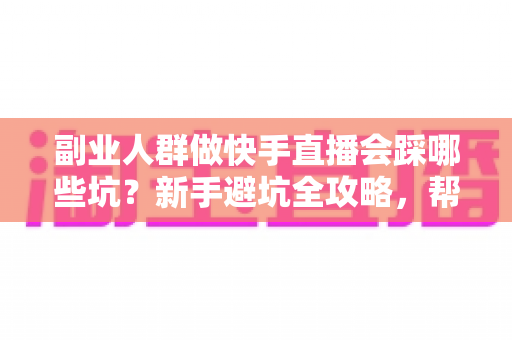 副业人群做快手直播会踩哪些坑？新手避坑全攻略，帮你少走三个月弯路