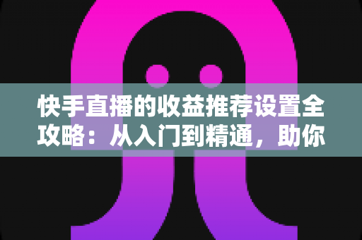 快手直播的收益推荐设置全攻略：从入门到精通，助你轻松提升直播收入