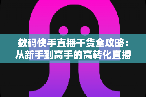 数码快手直播干货全攻略:从新手到高手的高转化直播间实战指南 数码快手直播干货全攻略:从新手到高手的高转化直播间实战指南
