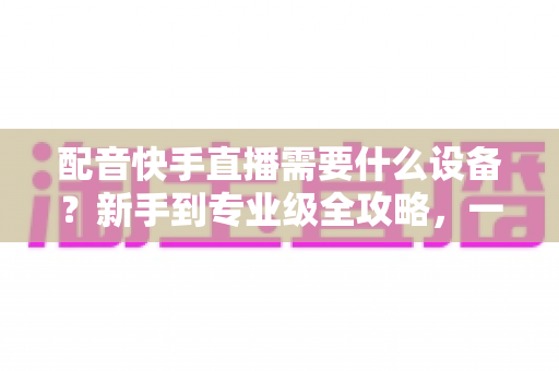 配音快手直播需要什么设备?新手到专业级全攻略,一文帮你选对装备不踩坑 配音快手直播需要什么设备?新手到专业级全攻略,一文帮你选对装备不踩坑