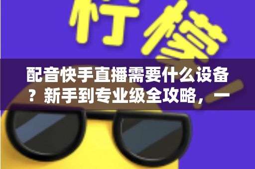 配音快手直播需要什么设备?新手到专业级全攻略,一文帮你选对装备不踩坑 配音快手直播需要什么设备?新手到专业级全攻略,一文帮你选对装备不踩坑