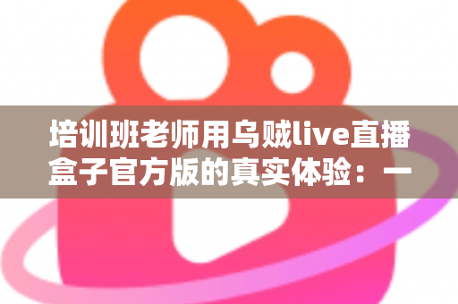 培训班老师用乌贼live直播盒子官方版的真实体验：一堂网络课背后的设备实测与心得分享
