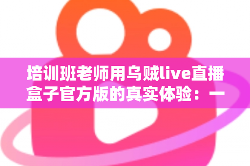 培训班老师用乌贼live直播盒子官方版的真实体验：一堂网络课背后的设备实测与心得分享