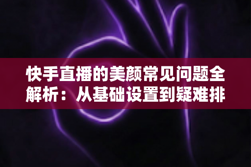 快手直播的美颜常见问题全解析：从基础设置到疑难排查的实用指南