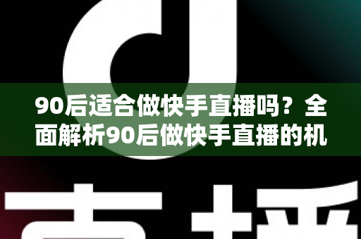 90后适合做快手直播吗？全面解析90后做快手直播的机遇、优势与实战建议