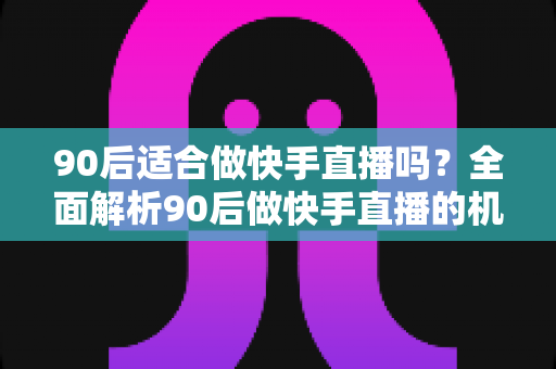 90后适合做快手直播吗？全面解析90后做快手直播的机遇、优势与实战建议