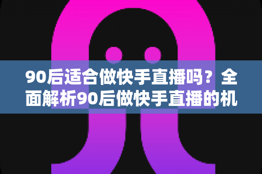 90后适合做快手直播吗？全面解析90后做快手直播的机遇、优势与实战建议
