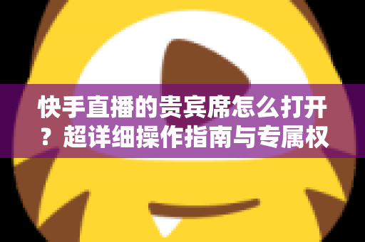 快手直播的贵宾席怎么打开?超详细操作指南与专属权益全解析 快手直播的贵宾席怎么打开?超详细操作指南与专属权益全解析