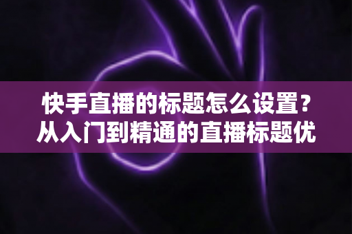 快手直播的标题怎么设置？从入门到精通的直播标题优化全攻略