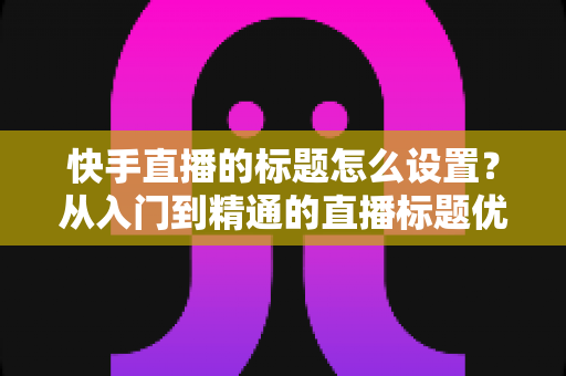 快手直播的标题怎么设置？从入门到精通的直播标题优化全攻略