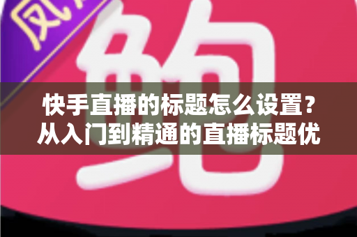 快手直播的标题怎么设置？从入门到精通的直播标题优化全攻略