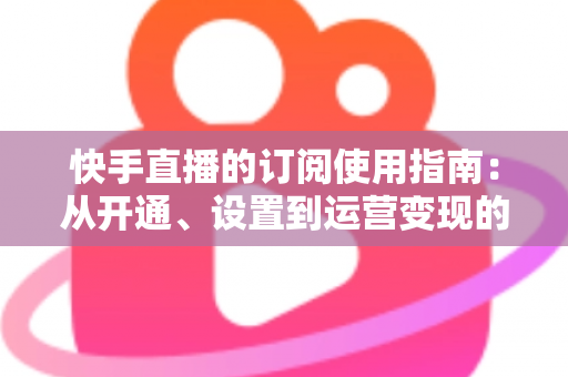 快手直播的订阅使用指南:从开通、设置到运营变现的全流程详解 快手直播的订阅使用指南:从开通、设置到运营变现的全流程详解