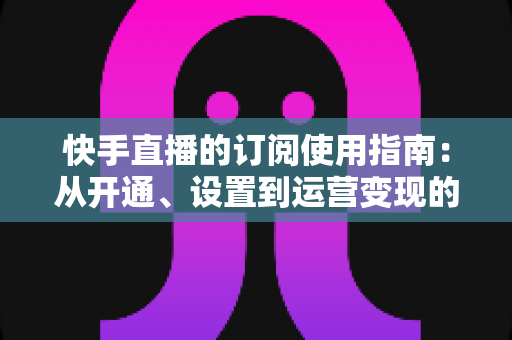 快手直播的订阅使用指南:从开通、设置到运营变现的全流程详解 快手直播的订阅使用指南:从开通、设置到运营变现的全流程详解