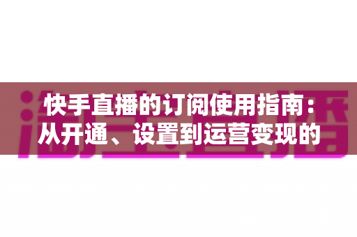 快手直播的订阅使用指南:从开通、设置到运营变现的全流程详解 快手直播的订阅使用指南:从开通、设置到运营变现的全流程详解