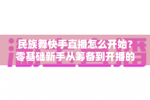民族舞快手直播怎么开始？零基础新手从筹备到开播的完整实战攻略