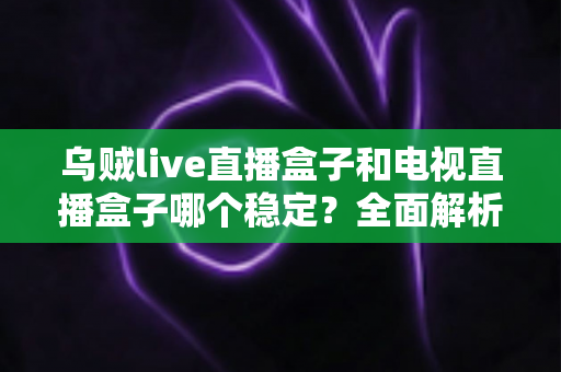 乌贼live直播盒子和电视直播盒子哪个稳定?全面解析两大直播方案的稳定性差异与选购建议 乌贼live直播盒子和电视直播盒子哪个稳定?全面解析两大直播方案的稳定性差异与选购建议