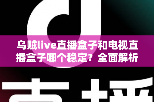 乌贼live直播盒子和电视直播盒子哪个稳定？全面解析两大直播方案的稳定性差异与选购建议