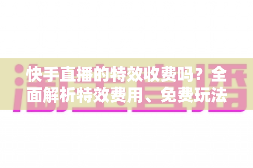 快手直播的特效收费吗?全面解析特效费用、免费玩法与主播实用指南 快手直播的特效收费吗?全面解析特效费用、免费玩法与主播实用指南