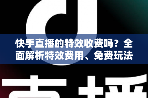 快手直播的特效收费吗?全面解析特效费用、免费玩法与主播实用指南 快手直播的特效收费吗?全面解析特效费用、免费玩法与主播实用指南