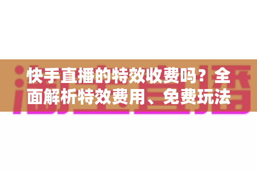 快手直播的特效收费吗?全面解析特效费用、免费玩法与主播实用指南 快手直播的特效收费吗?全面解析特效费用、免费玩法与主播实用指南