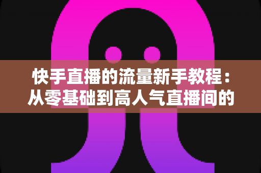 快手直播的流量新手教程:从零基础到高人气直播间的完整指南 快手直播的流量新手教程:从零基础到高人气直播间的完整指南