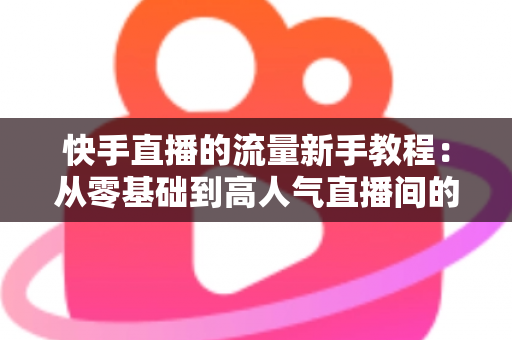 快手直播的流量新手教程:从零基础到高人气直播间的完整指南 快手直播的流量新手教程:从零基础到高人气直播间的完整指南