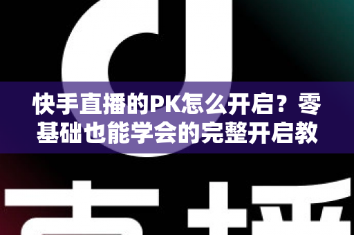 快手直播的PK怎么开启?零基础也能学会的完整开启教程与实战技巧全解析 快手直播的PK怎么开启?零基础也能学会的完整开启教程与实战技巧全解析