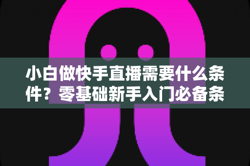 小白做快手直播需要什么条件？零基础新手入门必备条件与开播全攻略