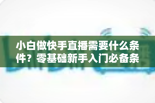 小白做快手直播需要什么条件？零基础新手入门必备条件与开播全攻略