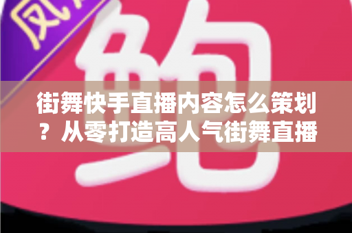 街舞快手直播内容怎么策划？从零打造高人气街舞直播间的完整指南