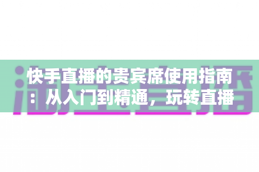 快手直播的贵宾席使用指南：从入门到精通，玩转直播间专属特权体验
