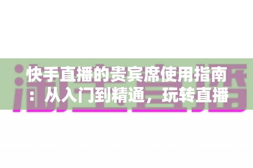快手直播的贵宾席使用指南：从入门到精通，玩转直播间专属特权体验
